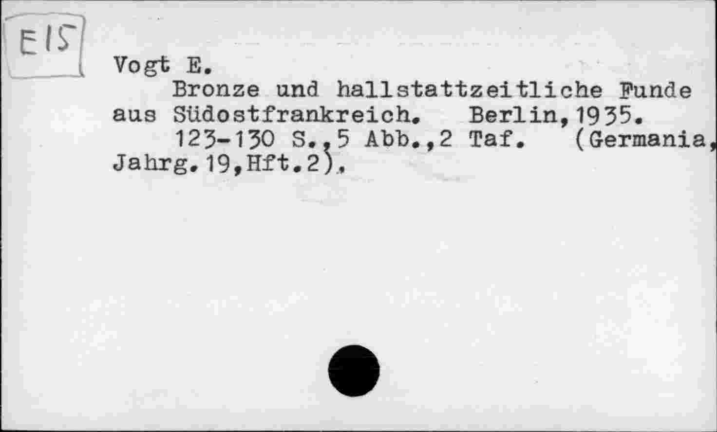 ﻿Vogt E.
Bronze und hallstattzeitliche Funde aus Südostfrankreich. Berlin,1935.
123-130 S..5 Abb.,2 Taf. (Germania Jahrg.19,Hft.2).